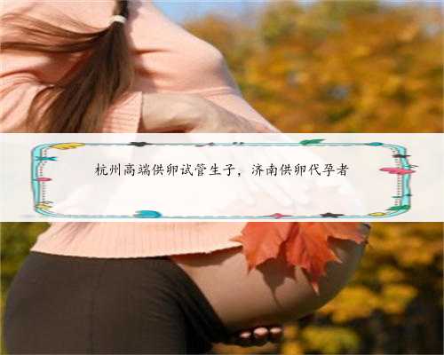 杭州高端供卵试管生子，济南供卵代孕者