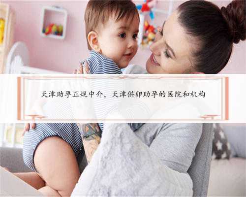 天津助孕正规中介，天津供卵助孕的医院和机构