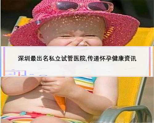 深圳最出名私立试管医院,传递怀孕健康资讯
